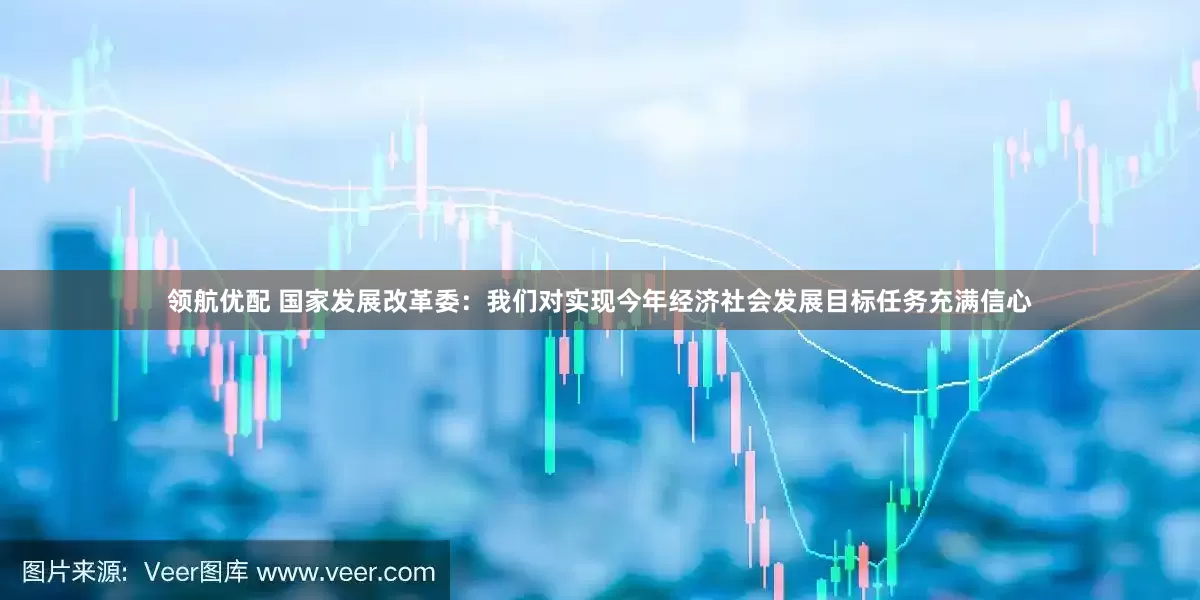 领航优配 国家发展改革委：我们对实现今年经济社会发展目标任务充满信心