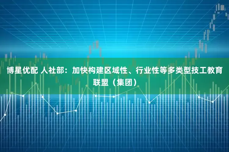博星优配 人社部：加快构建区域性、行业性等多类型技工教育联盟（集团）