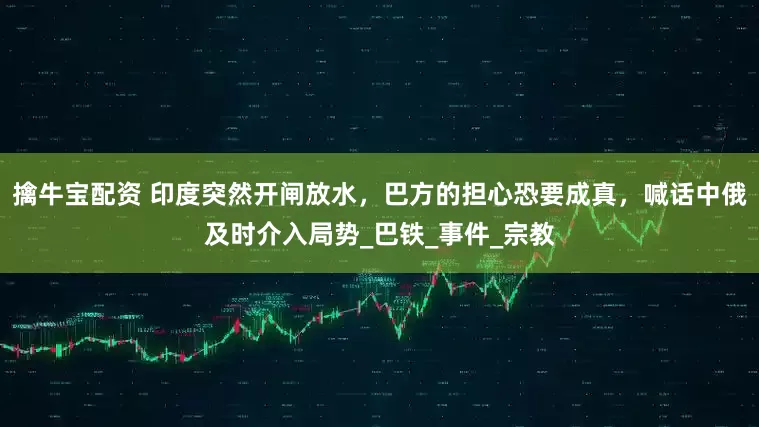 擒牛宝配资 印度突然开闸放水，巴方的担心恐要成真，喊话中俄及时介入局势_巴铁_事件_宗教