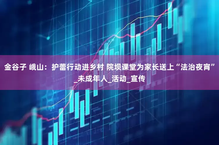 金谷子 峨山：护蕾行动进乡村 院坝课堂为家长送上“法治夜宵”_未成年人_活动_宣传