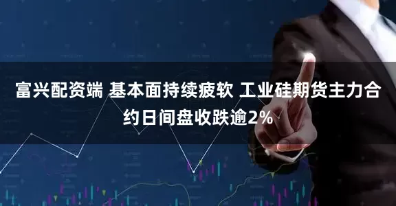 富兴配资端 基本面持续疲软 工业硅期货主力合约日间盘收跌逾2%