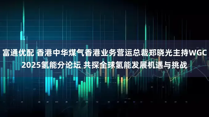 富通优配 香港中华煤气香港业务营运总裁郑晓光主持WGC2025氢能分论坛 共探全球氢能发展机遇与挑战