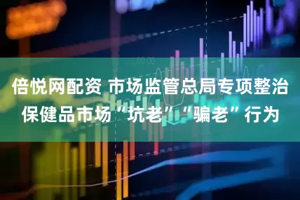 倍悦网配资 市场监管总局专项整治保健品市场“坑老”“骗老”行为