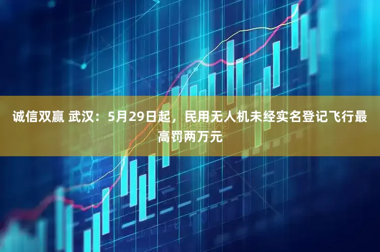 诚信双赢 武汉：5月29日起，民用无人机未经实名登记飞行最高罚两万元