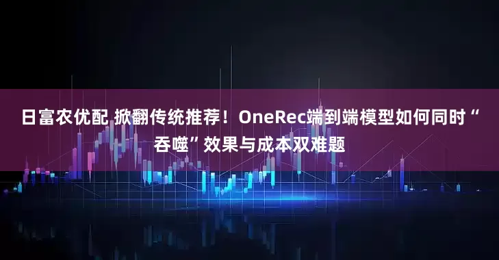日富农优配 掀翻传统推荐！OneRec端到端模型如何同时“吞噬”效果与成本双难题