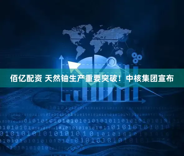 佰亿配资 天然铀生产重要突破！中核集团宣布