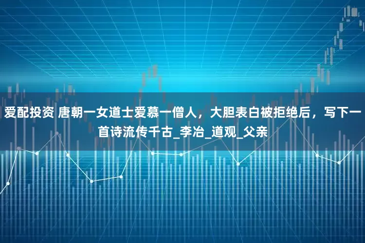 爱配投资 唐朝一女道士爱慕一僧人，大胆表白被拒绝后，写下一首诗流传千古_李冶_道观_父亲