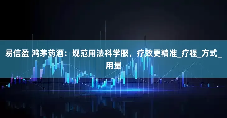 易信盈 鸿茅药酒：规范用法科学服，疗效更精准_疗程_方式_用量