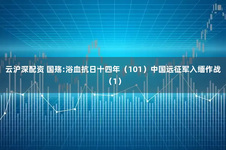 云沪深配资 国殇:浴血抗日十四年（101）中国远征军入缅作战（1）