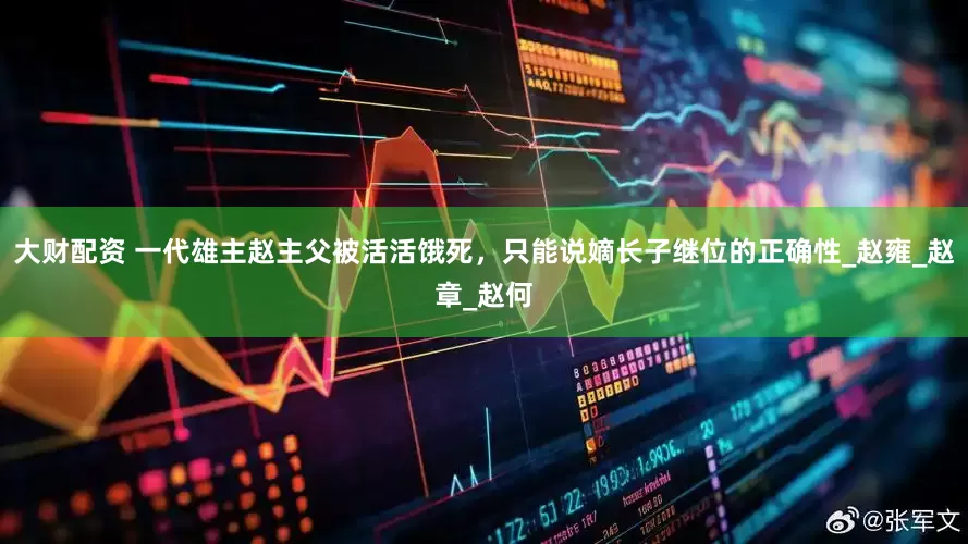 大财配资 一代雄主赵主父被活活饿死，只能说嫡长子继位的正确性_赵雍_赵章_赵何