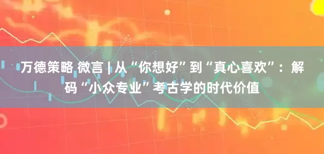 万德策略 微言 | 从“你想好”到“真心喜欢”：解码“小众专业”考古学的时代价值