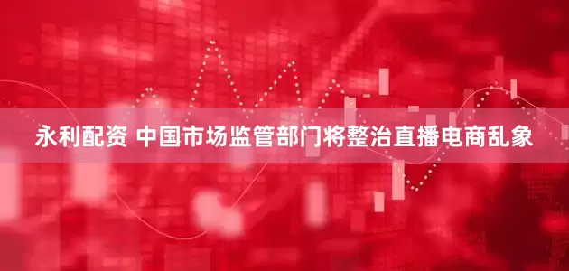 永利配资 中国市场监管部门将整治直播电商乱象