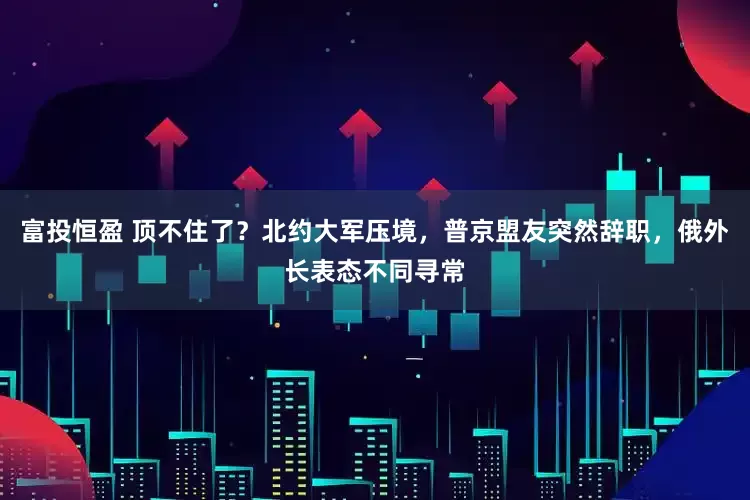 富投恒盈 顶不住了？北约大军压境，普京盟友突然辞职，俄外长表态不同寻常