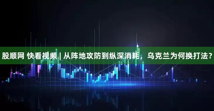 股顺网 快看视频 | 从阵地攻防到纵深消耗，乌克兰为何换打法？